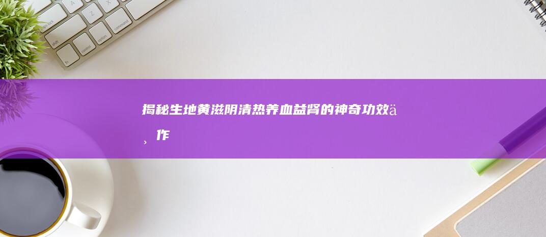 揭秘生地黄：滋阴清热、养血益肾的神奇功效与作用